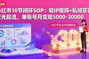 （16026期）小红书10节闭环SOP：轻IP矩阵+私域获客+聚光投流，单账号月变现5000-30000